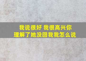 我说很好 我很高兴你理解了她没回我我怎么说